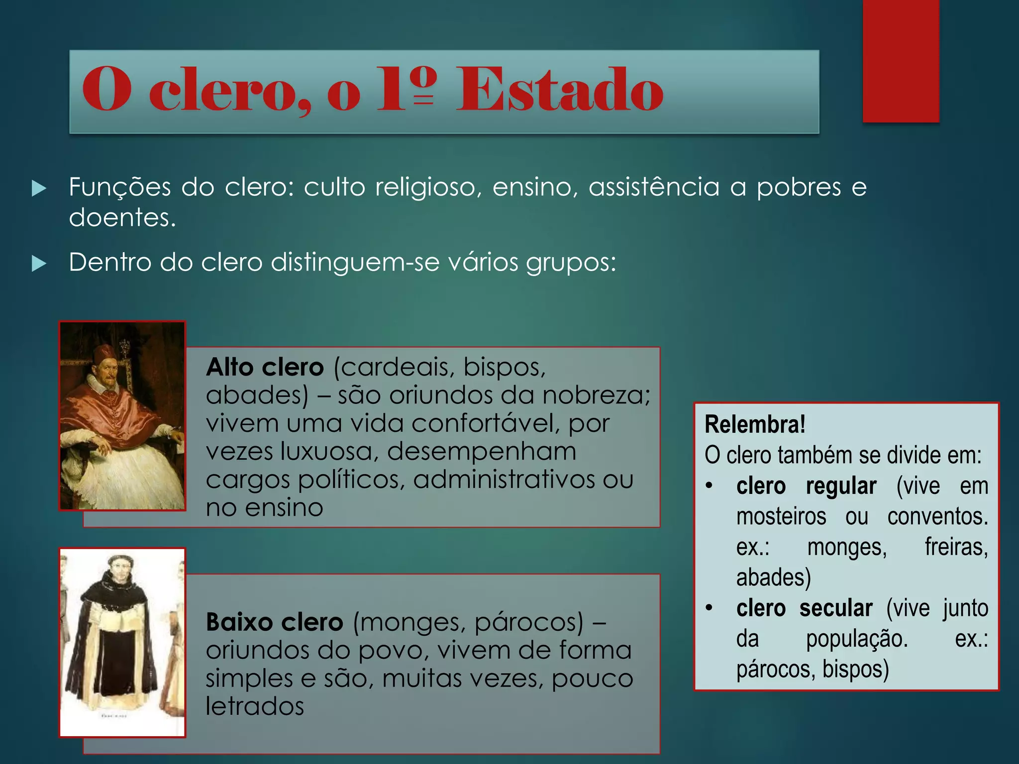  Funções do clero: culto religioso, ensino, assistência a pobres e
doentes.
 Dentro do clero distinguem-se vários grupos:
O clero, o 1º Estado
Alto clero (cardeais, bispos,
abades) – são oriundos da nobreza;
vivem uma vida confortável, por
vezes luxuosa, desempenham
cargos políticos, administrativos ou
no ensino
Baixo clero (monges, párocos) –
oriundos do povo, vivem de forma
simples e são, muitas vezes, pouco
letrados
Relembra!
O clero também se divide em:
• clero regular (vive em
mosteiros ou conventos.
ex.: monges, freiras,
abades)
• clero secular (vive junto
da população. ex.:
párocos, bispos)
 