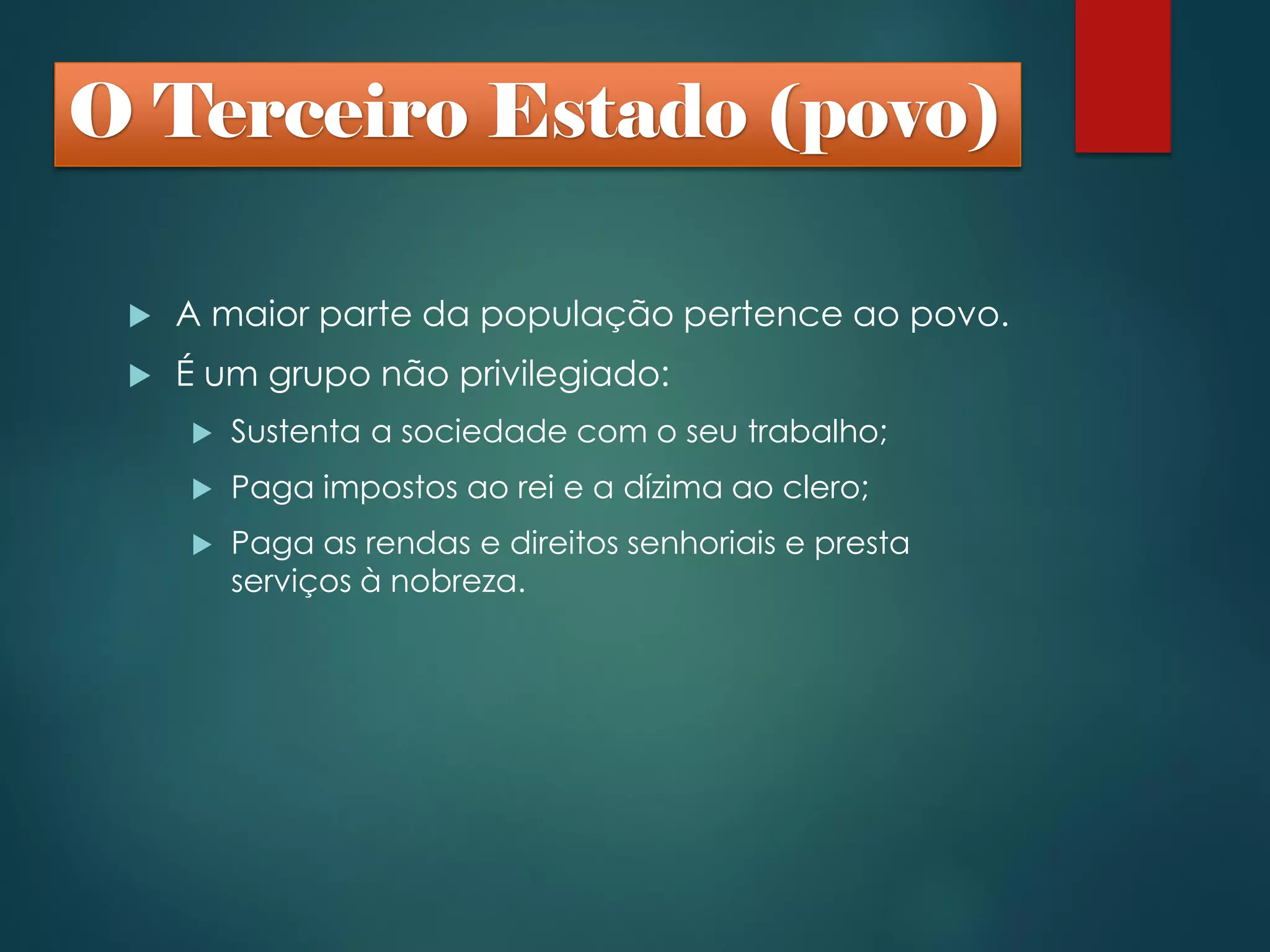  A maior parte da população pertence ao povo.
 É um grupo não privilegiado:
 Sustenta a sociedade com o seu trabalho;
 Paga impostos ao rei e a dízima ao clero;
 Paga as rendas e direitos senhoriais e presta
serviços à nobreza.
O Terceiro Estado (povo)
 