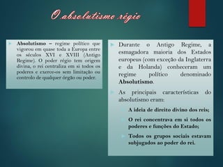  Durante o Antigo Regime, a
esmagadora maioria dos Estados
europeus (com exceção da Inglaterra
e da Holanda) conheceram um
regime político denominado
Absolutismo.
 As principais características do
absolutismo eram:
 A ideia de direito divino dos reis;
 O rei concentrava em si todos os
poderes e funções do Estado;
 Todos os grupos sociais estavam
subjugados ao poder do rei.
 Absolutismo – regime político que
vigorou em quase toda a Europa entre
os séculos XVI e XVIII (Antigo
Regime). O poder régio tem origem
divina, o rei centraliza em si todos os
poderes e exerce-os sem limitação ou
controlo de qualquer órgão ou poder.
 