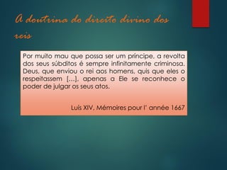A doutrina do direito divino dos
reis
Por muito mau que possa ser um príncipe, a revolta
dos seus súbditos é sempre infinitamente criminosa.
Deus, que enviou o rei aos homens, quis que eles o
respeitassem […], apenas a Ele se reconhece o
poder de julgar os seus atos.
Luís XIV, Mémoires pour l’ année 1667
 