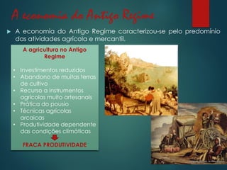 A economia do Antigo Regime
 A economia do Antigo Regime caracterizou-se pelo predomínio
das atividades agrícola e mercantil.
A agricultura no Antigo
Regime
• Investimentos reduzidos
• Abandono de muitas terras
de cultivo
• Recurso a instrumentos
agrícolas muito artesanais
• Prática do pousio
• Técnicas agrícolas
arcaicas
• Produtividade dependente
das condições climáticas
FRACA PRODUTIVIDADE
 