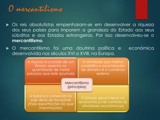 O mercantilismo
 Os reis absolutistas empenharam-se em desenvolver a riqueza
dos seus países para imporem a grandeza do Estado aos seus
súbditos e aos Estados estrangeiros. Por isso desenvolveu-se o
mercantilismo.
 O mercantilismo foi uma doutrina política e económica
desenvolvida nos séculos XVI a XVIII, na Europa.
A riqueza e o poder de um
Estado assenta na
quantidade de metal
precioso que este acumula
A atividade que melhor
possibilita a acumulação
de dinheiro é o comércio
externo
A balança comercial do
país deve ser favorável
(mais exportações do que
importações)
O Estado deve intervir na
economia (o rei controla as
atividades económicas)
Mercantilismo
(princípios)
 
