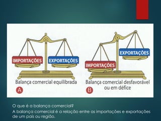 O que é a balança comercial?
A balança comercial é a relação entre as importações e exportações
de um país ou região.
 
