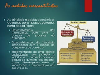 As medidas mercantilistas
 As principais medidas económicas
adotadas pelos Estados europeus
nesta época foram:
 Desenvolvimento das
manufaturas, para evitar a
compra de produtos ao
estrangeiro;
 Desenvolvimento do comércio
internacional com a criação de
companhias de comércio;
 Implementação de uma política
protecionista, que protegia a
indústria e o comércio nacionais
através do aumento dos impostos
(taxas alfandegárias) sobre as
importações e diminuindo-os nas
exportações.
 