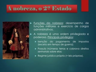  Funções da nobreza: desempenho de
funções militares e exercício de cargos
administrativos.
 A nobreza é uma ordem privilegiada e
poderosa. Principais privilégios:
 Isenção do pagamento de impostos
(exceto em tempo de guerra);
 Possuía inúmeras terras e cobrava direitos
senhoriais sobre elas;
 Regime jurídico próprio (= leis próprias).
 