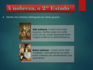 Alta nobreza –vivem uma vida
luxuosa, muitas vezes na corte,
junto do rei, onde desempenham
cargos políticos e administrativos
Baixa nobreza – vivem uma vida
modesta, normalmente no meio
rural, vivendo dos rendimentos das
suas terras
 Dentro da nobreza distinguem-se vários grupos:
 