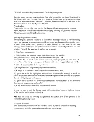 10
Click Edit menu then Replace command. The dialog box appears.
Type the name you want to replace in the Find what box and the one that will replace it in
the Replace with box. Click the Find next button to find the next occurrence of the word
then click Replace button to replace it. To replace all the occurrences of the word in the
document at once, click the Replace all button.
Proofreading
Proofreading refers to checking whether the document has typographical or grammar
errors. Microsoft Word has tools for proofreading e.g. spelling and grammar checker,
Thesaurus, Autocomplete and Autocorrect.
Spelling and grammar checker
The spelling and grammar checker is an inbuilt tool that helps the user to correct spelling
errors and incorrect grammar structures. However, the checker can only recognise errors
of those words whose correct spelling is in its dictionaries. A correctly spelt word used
wrongly cannot be detected hence the document should be proofread just before and after
printing. To check the accuracy of spelling and grammar:
1. Click Tools menu option.
2. Click Spelling and grammar on the drop down menu. The spelling
And grammar checker dialog box appears as shown in Figure 1.14.
Words that do not match in the custom dictionary are highlighted for correction. The
lower plane of the dialog box suggests to the user with a list of suggested correct words.
3. Either choose one of the following buttons:
(a) Change to correct only the highlighted incorrect word.
(b) Change all to correct all the occurrences of the misspelled word.
(c) Ignore to retain the highlighted and continue. For example, although a word like
jembe may not be in the custom dictionary, in the Kenyan context, the word is acceptable
therefore if highlighted, click Ignore.
(d) Ignore all to retain all the occurrences of the same word or phrase in the document
from another language e.g. a Kiswahili
(e) Click Add to add the word into the custom dictionary.
In case you want to undo the changes made, click on the Undo button at the lower bottom
of the spelling and grammar dialog box.
NB: You can close the spelling and grammar dialog box even if the process is not
complete by choosing Close.
Using the thesaurus
This is an editing tool that helps the user find words or phrases with similar meaning
(synonyms) or opposite meaning (antonyms) to the one selected.
 