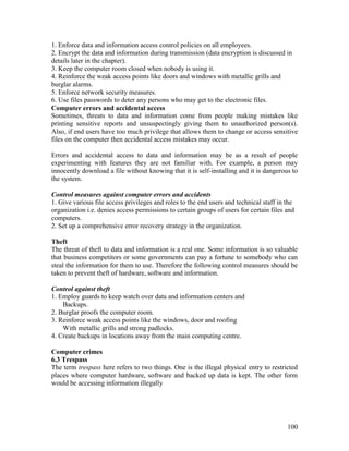 100
1. Enforce data and information access control policies on all employees.
2. Encrypt the data and information during transmission (data encryption is discussed in
details later in the chapter).
3. Keep the computer room closed when nobody is using it.
4. Reinforce the weak access points like doors and windows with metallic grills and
burglar alarms.
5. Enforce network security measures.
6. Use files passwords to deter any persons who may get to the electronic files.
Computer errors and accidental access
Sometimes, threats to data and information come from people making mistakes like
printing sensitive reports and unsuspectingly giving them to unauthorized person(s).
Also, if end users have too much privilege that allows them to change or access sensitive
files on the computer then accidental access mistakes may occur.
Errors and accidental access to data and information may be as a result of people
experimenting with features they are not familiar with. For example, a person may
innocently download a file without knowing that it is self-installing and it is dangerous to
the system.
Control measures against computer errors and accidents
1. Give various file access privileges and roles to the end users and technical staff in the
organization i.e. denies access permissions to certain groups of users for certain files and
computers.
2. Set up a comprehensive error recovery strategy in the organization.
Theft
The threat of theft to data and information is a real one. Some information is so valuable
that business competitors or some governments can pay a fortune to somebody who can
steal the information for them to use. Therefore the following control measures should be
taken to prevent theft of hardware, software and information.
Control against theft
1. Employ guards to keep watch over data and information centers and
Backups.
2. Burglar proofs the computer room.
3. Reinforce weak access points like the windows, door and roofing
With metallic grills and strong padlocks.
4. Create backups in locations away from the main computing centre.
Computer crimes
6.3 Trespass
The term trespass here refers to two things. One is the illegal physical entry to restricted
places where computer hardware, software and backed up data is kept. The other form
would be accessing information illegally
 