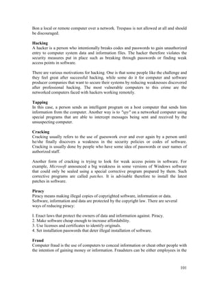 101
Bon a local or remote computer over a network. Trespass is not allowed at all and should
be discouraged.
Hacking
A hacker is a person who intentionally breaks codes and passwords to gain unauthorized
entry to computer system data and information files. The hacker therefore violates the
security measures put in place such as breaking through passwords or finding weak
access points in software.
There are various motivations for hacking. One is that some people like the challenge and
they feel great after successful hacking, while some do it for computer and software
producer companies that want to secure their systems by reducing weaknesses discovered
after professional hacking. The most vulnerable computers to this crime are the
networked computers faced with hackers working remotely.
Tapping
In this case, a person sends an intelligent program on a host computer that sends him
information from the computer. Another way is to "spy" on a networked computer using
special programs that are able to intercept messages being sent and received by the
unsuspecting computer.
Cracking
Cracking usually refers to the use of guesswork over and over again by a person until
he/she finally discovers a weakness in the security policies or codes of software.
Cracking is usually done by people who have some idea of passwords or user names of
authorized staff.
Another form of cracking is trying to look for weak access points in software. For
example, Microsoft announced a big weakness in some versions of Windows software
that could only be sealed using a special corrective program prepared by them. Such
corrective programs are called patches. It is advisable therefore to install the latest
patches in software.
Piracy
Piracy means making illegal copies of copyrighted software, information or data.
Software, information and data are protected by the copyright law. There are several
ways of reducing piracy:
I. Enact laws that protect the owners of data and information against. Piracy.
2. Make software cheap enough to increase affordability.
3. Use licenses and certificates to identify originals.
4. Set installation passwords that deter illegal installation of software.
Fraud
Computer fraud is the use of computers to conceal information or cheat other people with
the intention of gaining money or information. Fraudsters can be either employees in the
 