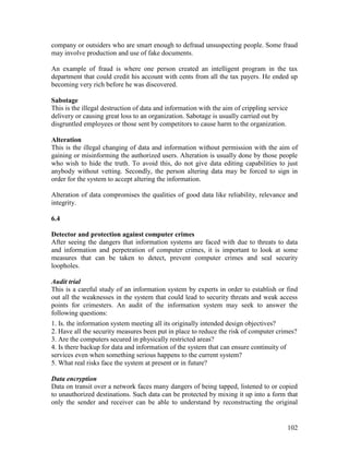 102
company or outsiders who are smart enough to defraud unsuspecting people. Some fraud
may involve production and use of fake documents.
An example of fraud is where one person created an intelligent program in the tax
department that could credit his account with cents from all the tax payers. He ended up
becoming very rich before he was discovered.
Sabotage
This is the illegal destruction of data and information with the aim of crippling service
delivery or causing great loss to an organization. Sabotage is usually carried out by
disgruntled employees or those sent by competitors to cause harm to the organization.
Alteration
This is the illegal changing of data and information without permission with the aim of
gaining or misinforming the authorized users. Alteration is usually done by those people
who wish to hide the truth. To avoid this, do not give data editing capabilities to just
anybody without vetting. Secondly, the person altering data may be forced to sign in
order for the system to accept altering the information.
Alteration of data compromises the qualities of good data like reliability, relevance and
integrity.
6.4
Detector and protection against computer crimes
After seeing the dangers that information systems are faced with due to threats to data
and information and perpetration of computer crimes, it is important to look at some
measures that can be taken to detect, prevent computer crimes and seal security
loopholes.
Audit trial
This is a careful study of an information system by experts in order to establish or find
out all the weaknesses in the system that could lead to security threats and weak access
points for crimesters. An audit of the information system may seek to answer the
following questions:
1. Is. the information system meeting all its originally intended design objectives?
2. Have all the security measures been put in place to reduce the risk of computer crimes?
3. Are the computers secured in physically restricted areas?
4. Is there backup for data and information of the system that can ensure continuity of
services even when something serious happens to the current system?
5. What real risks face the system at present or in future?
Data encryption
Data on transit over a network faces many dangers of being tapped, listened to or copied
to unauthorized destinations. Such data can be protected by mixing it up into a form that
only the sender and receiver can be able to understand by reconstructing the original
 