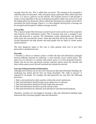 103
message from the mix. This is called data encryption. The message to be encrypted is
called the plain text document. After encryption using a particular order called algorithm
or key, it is sent as cyphertext on the network. The recipient receives it and decrypts it
using a reverse algorithm to the one used during encryption called a decryption key to get
the original plain text document. Hence without the decryption key nobody can be able to
reconstruct the initial message. Figure 6.1 is a flow diagram showing how a message can
be encrypted and decrypted to enhance message security.
6.5 Log files
This is special system files that keep a record (1og) of events on the use of the computers
and resources of the information system. This is because each user is assigned a user
name and password or account. The information system administrator can therefore
easily track who accessed the system, 'when and what they did on the system. This unto
second information can help monitor and track people who are likely to violate system
security policies.
The most dangerous aspect in this case is when genuine users lose or give their
passwords to unauthorized users.
Firewalls
A firewall is a device or software system t at filters the data and information exchanged
between different networks by enforcing t e host networks access control policy. The
main aim of a firewall is to monitor and control access to or from protected networks.
People who do not have permission (remote requests) cannot access the network and
those within cannot access firewall restricted sites outside the network.
Laws governing protection of information
Although most countries do not have laws that govern data and information handling, the
awakening has started and the laws are being developed. The "right to privacy" is
expected by all people. For example, the data protection law may have the following
provisions:
1. Data is not transferred to other countries without the owner's permission.
2. Data and information should be kept secure against loss or exposure.
3. Data and information should not be kept longer than necessary.
4. Data and information should be accurate and up to date.
5. Data and information be collected, used and kept for specified lawful purposes.
Therefore, countries are encouraged to develop a data and information handling legal
framework that will protect people's data and information.
 