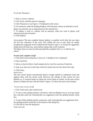 11
To use the Thesaurus:
1. Select a word or a phrase.
2. Click Tools, and then point to Language.
3. Click Thesaurus to see Figure 1.15 displayed on the screen.
4. For synonyms, under the heading Replace with Synonym, choose an alternative word
phrase you intend to use as replacement for the selected text.
5. To replace a word or a phrase with an antonym, select the word or phrase with
antonym enclosed in brackets.
6. Click Replace.
Autocomplete The auto complete feature displays a complete word when the user types
the first few characters of the word. This enables the user to type faster by simply
accepting the suggested word if indeed he/she intend to type it. To accept the suggestion,
simply press the Enter key, and continue typing other word or phrases
The figure shows an auto text that automatically completes Dear sir or Madam text
entries.
To turn auto complete on/off
1. Click Insert menu and point to Auto text. A dropdown list is displayed.
2. Click AutoText.
3. Select or clear the Show AutoComplete tip for AutoText and dates Check box
4. Type in an Auto text in the Enter AutoText entries here text box then Click Add.
5. Click Close.
Autocorrect
The auto correct feature automatically detects wrongly spelled or capitalised words and
replaces them with the correct word. However, the settings of auto correct are user
defined e.g. if a person keeps on typing the word certain as certain, set the auto correct
feature to replace the later with the former. Figure 1.18 shows the auto correct feature.
To turn auto correct on/off
1. Click Tools menu, then AutoCorrect.
2. To turn on the spelling checker corrections, select the Replace text as you type check
box, and then select the Automatically use suggestions from the spelling checker check
box.
3. To turn off the spelling checker corrections, click Automatically use suggestions from
the spelling checker check Box at the bottom of the dialog box
4. Click OK to close the dialog box.
Undo and redo
 