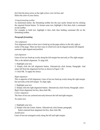 13
(b) Click the down arrow at the right of font color list box and
Select the color of your choice.
Using formatting toolbar
As mentioned earlier, the formatting toolbar lets the user easily format text by clicking
the required format button. To format some text, highlight it first then click a command
on the toolbar.
For example to bold text, highlight it then click then bolding command (B) on the
formatting toolbar.
Paragraph formatting
Text alignment
Text alignment refers to how text is lined up on the page relative to the left, right or
center of the page. There are four ways in which text can be aligned namely left aligned,
centered, right aligned and justified.
Left alignment
Lines of text are lined up evenly along the left margin but unevenly at The right margin.
This is the default alignment. To align left,
1. Highlight your text.
2. Simply click the left alignment button. Alternatively click format, Paragraph. And
select left from the alignment list box as shown in Figure 1.20.
3. Click OK. To apply the choice.
Right alignment
This is opposite of left alignment. Lines of text are lined up evenly along the right margin
but unevenly at the left margin. To align right,
1. Highlight your text
2. Simply click the right alignment button. Alternatively click Format, Paragraph. select
Rigl1t from alignment list box, then click OK..
Center alignment
The lines of text are centered unevenly between the left and right margins.
To center text,
1. Highlight your text,
2. Simply click the Center, button. Alternatively click format, paragraph,
Select centered from alignment list box, then click OK.
Justification
Lines of text are arranged evenly along the left and right margin.
 