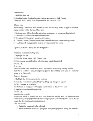 14
To justify text,
1. Highlight your text
2. Simply click the Justify alignment button. Alternatively click Format,
Paragraph, select Justify from Alignment list box, then click OK.
Change case
When typing a text, there are a number of cases the user may intend to apply in order to
create contrast within the text. These are:
1. Sentence case: All the first characters in a sentence are in uppercase (Capitalised).
2. Lowercase: All characters appear in lowercase.
3. Uppercase: All characters appear in uppercase.
4. Title case: All the first characters of each word in a sentence appear in uppercase.
5. Toggle case: It changes upper cases to lowercases and vice versa.
Figure 1.21 shows a dialog box for change case.
To change case in an existing text;
1. Highlight the text.
2. From the format menu, click Change case.
3. From change case dialog box, select the case type to be applied.
4. Click OK.
Drop caps
There are times when you wish to attract the reader's attention by making the first
character in a sentence large, taking more space in the next line. Such kind of a character
is said to be "dropped".
To apply drop cap;
1. Highlight the first character in the sentence
2. From the Format menu, click Drop Cap. Drop cap dialog box appears
3. Click Dropped or In Margin
4. Select font in case you wish to apply a certain font to the dropped Cap
5. Specify the number of lines to drop.
6. Click OK
Indenting paragraphs
Indentation refers to moving the text away from the margin. You can indent the first
sentence in a paragraph (first line), the whole paragraph (full indent) or the rest of the text
except the first line (hanging indentations).
First line indent
1. Select the paragraph to be indented
2. From the format menu click paragraph. Paragraph properties dialog box appears
 