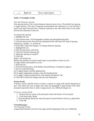 16
Right tab Text is right aligned
Table 1.1 Examples of tabs
Line and character spacing
Line spacing refers to the vertical distance between lines of text. The default line spacing
is single spacing. This type of spacing accommodates the characters in a text leaving a
small extra space between lines. Character spacing on the other hand refers to the space
between the characters in the text.
To change line spacing:
1. Highlight the text,
2. From format menu, click Paragraph to display the paragraph dialog Box.
3. Click the down arrow from the Line Spacing list box and select the Type of spacing
required e.g. double, 1.5, at least etc.
4. Click OK to effect the changes. To change character spacing:
1. Highlight the text
2. From Format menu, click Font.
3. Click the Character Spacing tab
4. Adjust the spacing as required
5. Click OK.
Bullets and numbering
Bullets and numbers are used to mark steps in a procedure or items in a list.
To apply bullets and numbers in a list:
1. Select the list.
2. From the Format menu, click Bullets and numbering. A dialog box appears.
3. Do one of the following;
(a) To apply bullets, click the Bulleted tab.
(b) To apply independent numbers click the Numbered tab.
(c) To apply outlined numbered list, click Outline Numbered. Tab
4. Click OK to effect the changes and close the dialog box.
Section breaks
A break is used to identify where a section, a column or a page ends and the beginning of
next. This allows the user to apply more than one paragraph or page format in the same
document especially when it comes to page layout, size, different margins etc.
To insert a section break
1. Position the text cursor in the document where the break is to be inserted.
2. Click Insert then. Break.
3. From the Break dialog box select the type of section break to insert e.g. page break.
4. Click OK.
Formatting pages
Inserting page breaks
A page break identifies the end of one page and the beginning of the next. NofQ1ally,
 