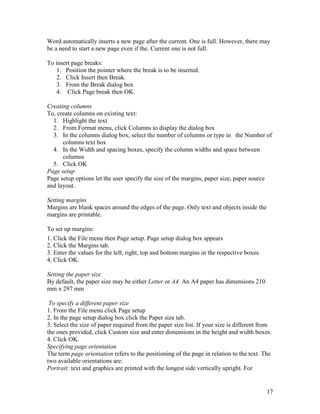 17
Word automatically inserts a new page after the current. One is full. However, there may
be a need to start a new page even if the. Current one is not full.
To insert page breaks:
1. Position the pointer where the break is to be inserted.
2. Click Insert then Break.
3. From the Break dialog box
4. Click Page break then OK.
Creating columns
To, create columns on existing text:
1. Highlight the text
2. From Format menu, click Columns to display the dialog box
3. In the columns dialog box, select the number of columns or type in the Number of
columns text box
4. In the Width and spacing boxes, specify the column widths and space between
columns
5. Click OK
Page setup
Page setup options let the user specify the size of the margins, paper size, paper source
and layout.
Setting margins
Margins are blank spaces around the edges of the page. Only text and objects inside the
margins are printable.
To set up margins:
1. Click the File menu then Page setup. Page setup dialog box appears
2. Click the Margins tab.
3. Enter the values for the left, right, top and bottom margins in the respective boxes.
4. Click OK.
Setting the paper size
By default, the paper size may be either Letter or A4. An A4 paper has dimensions 210
mm x 297 mm
To specify a different paper size
1. From the File menu click Page setup
2. In the page setup dialog box click the Paper size tab.
3. Select the size of paper required from the paper size list. If your size is different from
the ones provided, click Custom size and enter dimensions in the height and width boxes.
4. Click OK.
Specifying page orientation
The term page orientation refers to the positioning of the page in relation to the text. The
two available orientations are:
Portrait: text and graphics are printed with the longest side vertically upright. For
 