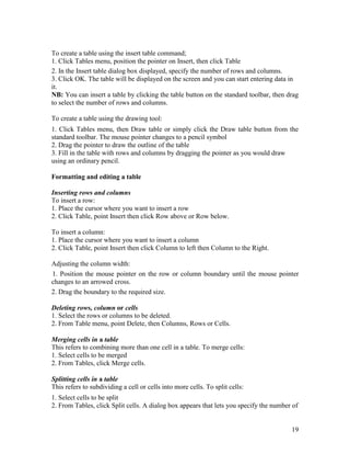 19
To create a table using the insert table command;
1. Click Tables menu, position the pointer on Insert, then click Table
2. In the Insert table dialog box displayed, specify the number of rows and columns.
3. Click OK. The table will be displayed on the screen and you can start entering data in
it.
NB: You can insert a table by clicking the table button on the standard toolbar, then drag
to select the number of rows and columns.
To create a table using the drawing tool:
1. Click Tables menu, then Draw table or simply click the Draw table button from the
standard toolbar. The mouse pointer changes to a pencil symbol
2. Drag the pointer to draw the outline of the table
3. Fill in the table with rows and columns by dragging the pointer as you would draw
using an ordinary pencil.
Formatting and editing a table
Inserting rows and columns
To insert a row:
1. Place the cursor where you want to insert a row
2. Click Table, point Insert then click Row above or Row below.
To insert a column:
1. Place the cursor where you want to insert a column
2. Click Table, point Insert then click Column to left then Column to the Right.
Adjusting the column width:
1. Position the mouse pointer on the row or column boundary until the mouse pointer
changes to an arrowed cross.
2. Drag the boundary to the required size.
Deleting rows, column or cells
1. Select the rows or columns to be deleted.
2. From Table menu, point Delete, then Columns, Rows or Cells.
Merging cells in a table
This refers to combining more than one cell in a table. To merge cells:
1. Select cells to be merged
2. From Tables, click Merge cells.
Splitting cells in a table
This refers to subdividing a cell or cells into more cells. To split cells:
1. Select cells to be split
2. From Tables, click Split cells. A dialog box appears that lets you specify the number of
 