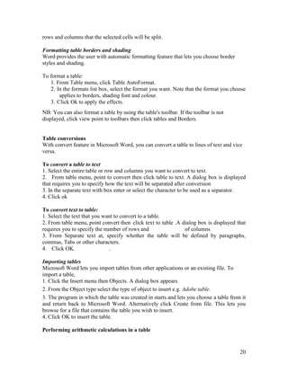 20
rows and columns that the selected cells will be split.
Formatting table borders and shading
Word provides the user with automatic formatting feature that lets you choose border
styles and shading.
To format a table:
1. From Table menu, click Table AutoFormat.
2. In the formats list box, select the format you want. Note that the format you choose
applies to borders, shading font and colour.
3. Click Ok to apply the effects.
NB: You can also format a table by using the table's toolbar. If the toolbar is not
displayed, click view point to toolbars then click tables and Borders.
Table conversions
With convert feature in Microsoft Word, you can convert a table to lines of text and vice
versa.
To convert a table to text
1. Select the entire table or row and columns you want to convert to text.
2. From table menu, point to convert then click table to text. A dialog box is displayed
that requires you to specify how the text will be separated after conversion
3. In the separate text with box enter or select the character to be used as a separator.
4. Click ok
To convert text to table:
1. Select the text that you want to convert to a table.
2. From table menu, point convert then click text to table .A dialog box is displayed that
requires you to specify the number of rows and of columns
3. From Separate text at, specify whether the table will be defined by paragraphs,
commas, Tabs or other characters.
4. Click OK. .
Importing tables
Microsoft Word lets you import tables from other applications or an existing file. To
import a table,
1. Click the Insert menu then Objects. A dialog box appears
2. From the Object type select the type of object to insert e.g. Adobe table.
3. The program in which the table was created in starts and lets you choose a table from it
and return back to Microsoft Word. Alternatively click Create from file. This lets you
browse for a file that contains the table you wish to insert.
4. Click OK to insert the table.
Performing arithmetic calculations in a table
 