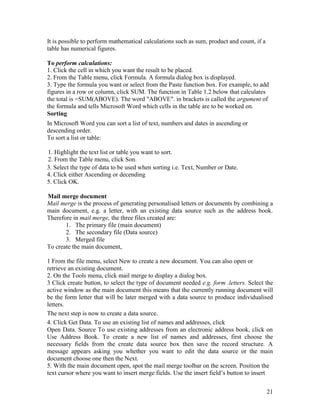 21
It is possible to perform mathematical calculations such as sum, product and count, if a
table has numerical figures.
To perform calculations:
1. Click the cell in which you want the result to be placed.
2. From the Table menu, click Formula. A formula dialog box is displayed.
3. Type the formula you want or select from the Paste function box. For example, to add
figures in a row or column, click SUM. The function in Table 1.2 below that calculates
the total is =SUM(ABOVE). The word "ABOVE". in brackets is called the argument of
the formula and tells Microsoft Word which cells in the table are to be worked on.
Sorting
In Microsoft Word you can sort a list of text, numbers and dates in ascending or
descending order.
To sort a list or table:
1. Highlight the text list or table you want to sort.
2. From the Table menu, click Son.
3. Select the type of data to be used when sorting i.e. Text, Number or Date.
4. Click either Ascending or decending
5. Click OK.
Mail merge document
Mail merge is the process of generating personalised letters or documents by combining a
main document, e.g. a letter, with an existing data source such as the address book.
Therefore in mail merge, the three files created are:
1. The primary file (main document)
2. The secondary file (Data source)
3. Merged file
To create the main document,
1 From the file menu, select New to create a new document. You can also open or
retrieve an existing document.
2. On the Tools menu, click mail merge to display a dialog box.
3 Click create button, to select the type of document needed e.g. form .letters. Select the
active window as the main document this means that the currently running document will
be the form letter that will be later merged with a data source to produce individualised
letters.
The next step is now to create a data source.
4. Click Get Data. To use an existing list of names and addresses, click
Open Data. Source To use existing addresses from an electronic address book, click on
Use Address Book. To create a new list of names and addresses, first choose the
necessary fields from the create data source box then save the record structure. A
message appears asking you whether you want to edit the data source or the main
document choose one then the Next.
5. With the main document open, spot the mail merge toolbar on the screen. Position the
text cursor where you want to insert merge fields. Use the insert field’s button to insert
 
