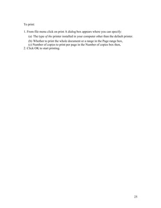 25
To print:
1. From file menu click on print A dialog box appears where you can specify:
(a) The type of the printer installed in your computer other than the default printer.
(b) Whether to print the whole document or a range in the Page range box,
(c) Number of copies to print per page in the Number of copies box then,
2. Click OK to start printing.
 
