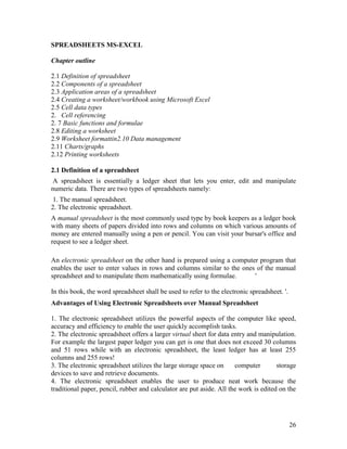 26
SPREADSHEETS MS-EXCEL
Chapter outline
2.1 Definition of spreadsheet
2.2 Components of a spreadsheet
2.3 Application areas of a spreadsheet
2.4 Creating a worksheet/workbook using Microsoft Excel
2.5 Cell data types
2. Cell referencing
2. 7 Basic functions and formulae
2.8 Editing a worksheet
2.9 Worksheet formattin2.10 Data management
2.11 Charts/graphs
2.12 Printing worksheets
2.1 Definition of a spreadsheet
A spreadsheet is essentially a ledger sheet that lets you enter, edit and manipulate
numeric data. There are two types of spreadsheets namely:
1. The manual spreadsheet.
2. The electronic spreadsheet.
A manual spreadsheet is the most commonly used type by book keepers as a ledger book
with many sheets of papers divided into rows and columns on which various amounts of
money are entered manually using a pen or pencil. You can visit your bursar's office and
request to see a ledger sheet.
An electronic spreadsheet on the other hand is prepared using a computer program that
enables the user to enter values in rows and columns similar to the ones of the manual
spreadsheet and to manipulate them mathematically using formulae. '
In this book, the word spreadsheet shall be used to refer to the electronic spreadsheet. '.
Advantages of Using Electronic Spreadsheets over Manual Spreadsheet
1. The electronic spreadsheet utilizes the powerful aspects of the computer like speed,
accuracy and efficiency to enable the user quickly accomplish tasks.
2. The electronic spreadsheet offers a larger virtual sheet for data entry and manipulation.
For example the largest paper ledger you can get is one that does not exceed 30 columns
and 51 rows while with an electronic spreadsheet, the least ledger has at least 255
columns and 255 rows!
3. The electronic spreadsheet utilizes the large storage space on computer storage
devices to save and retrieve documents.
4. The electronic spreadsheet enables the user to produce neat work because the
traditional paper, pencil, rubber and calculator are put aside. All the work is edited on the
 