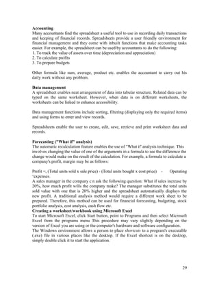 29
Accounting
Many accountants find the spreadsheet a useful tool to use in recording daily transactions
and keeping of financial records. Spreadsheets provide a user friendly environment for
financial management and they come with inbuilt functions that make accounting tasks
easier. For example, the spreadsheet can be used by accountants to do the following:
1. To track the value of assets over time (depreciation and appreciation)
2. To calculate profits
3. To prepare budgets
Other formula like sum, average, product etc. enables the accountant to carry out his
daily work without any problem.
Data management
A spreadsheet enables neat arrangement of data into tabular structure. Related data can be
typed on the same worksheet. However, when data is on different worksheets, the
worksheets can be linked to enhance accessibility.
Data management functions include sorting, filtering (displaying only the required items)
and using forms to enter and view records.
Spreadsheets enable the user to create, edit, save, retrieve and print worksheet data and
records.
Forecasting ("What if" analysis)
The automatic recalculation feature enables the use of "What if' analysis technique. This
involves changing the value of one of the arguments in a formula to see the difference the
change would make on the result of the calculation. For example, a formula to calculate a
company's profit, margin may be as follows:
Profit =, (Total units sold x sale price) - (Total units bought x cost price) - Operating
‘expenses.
A sales manager in the company c n ask the following question: What if sales increase by
20%, how much profit wills the company make? The manager substitutes the total units
sold value with one that is 20% higher and the spreadsheet automatically displays the
new profit. A traditional analysis method would require a different work sheet to be
prepared. Therefore, this method can be used for financial forecasting, budgeting, stock
portfolio analysis, cost analysis, cash flow etc.
Creating a worksheet/workbook using Microsoft Excel
To start Microsoft Excel, click Start button, point to Programs and then select Microsoft
Excel from the programs menu This procedure may vary slightly depending on the
version of Excel you are using or the computer's hardware and software configuration.
The Windows environment allows a person to place shortcuts to a program's executable
(.exe) file in various places like the desktop. If the Excel shortcut is on the desktop,
simply double click it to start the application.
 