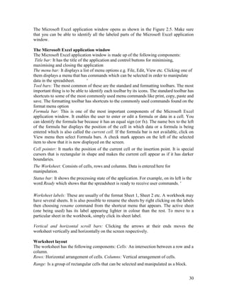 30
The Microsoft Excel application window opens as shown in the Figure 2.5. Make sure
that you can be able to identify all the labeled parts of the Microsoft Excel application
window.
The Microsoft Excel application window
The Microsoft Excel application window is made up of the following components:
Title bar: It has the title of the application and control buttons for minimising,
maximising and closing the application
The menu bar: It displays a list of menu options e.g. File, Edit, View etc. Clicking one of
them displays a menu that has commands which can be selected in order to manipulate
data in the spreadsheet. '
Tool bars: The most common of these are the standard and formatting toolbars. The most
important thing is to be able to identify each toolbar by its icons. The standard toolbar has
shortcuts to some of the most commonly used menu commands like print, copy, paste and
save. The formatting toolbar has shortcuts to the commonly used commands found on the
format menu option
Formula bar: This is one of the most important components of the Microsoft Excel
application window. It enables the user to enter or edit a formula or data in a cell. You
can identify the formula bar because it has an equal sign (or fx). The name box to the left
of the formula bar displays the position of the cell in which data or a formula is being
entered which is also called the current cell. If the formula bar is not available, click on
View menu then select Formula bars. A check mark appears on the left of the selected
item to show that it is now displayed on the screen.
Cell pointer: It marks the position of the current cell or the insertion point. It is special
cursors that is rectangular in shape and makes the current cell appear as if it has darker
boundaries.
The Worksheet: Consists of cells, rows and columns. Data is entered here for
manipulation.
Status bar: It shows the processing state of the application. For example, on its left is the
word Ready which shows that the spreadsheet is ready to receive user commands. '
Worksheet labels: These are usually of the format Sheet 1, Sheet 2 etc. A workbook may
have several sheets. It is also possible to rename the sheets by right clicking on the labels
then choosing rename command from the shortcut menu that appears. The active sheet
(one being used) has its label appearing lighter in colour than the rest. To move to a
particular sheet in the workbook, simply click its sheet label.
Vertical and horizontal scroll bars: Clicking the arrows at their ends moves the
worksheet vertically and horizontally on the screen respectively.
Worksheet layout
The worksheet has the following components: Cells: An intersection between a row and a
column.
Rows: Horizontal arrangement of cells. Columns: Vertical arrangement of cells.
Range: Is a group of rectangular cells that can be selected and manipulated as a block.
 