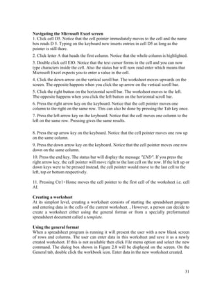 31
Navigating the Microsoft Excel screen
1. Click cell D5. Notice that the cell pointer immediately moves to the cell and the name
box reads D 5. Typing on the keyboard now inserts entries in cell D5 as long as the
pointer is still there.
2. Click letter A that heads the first column. Notice that the whole column is highlighted.
3. Double click cell EIO. Notice that the text cursor forms in the cell and you can now
type characters inside the cell. Also the status bar will now read enter which means that
Microsoft Excel expects you to enter a value in the cell.
4. Click the down arrow on the vertical scroll bar. The worksheet moves upwards on the
screen. The opposite happens when you click the up arrow on the vertical scroll bar.
5. Click the right button on the horizontal scroll bar. The worksheet moves to the left.
The opposite happens when you click the left button on the horizontal scroll bar.
6. Press the right arrow key on the keyboard. Notice that the cell pointer moves one
column to the right on the same row. This can also be done by pressing the Tab key once.
7. Press the left arrow key on the keyboard. Notice that the cell moves one column to the
left on the same row. Pressing gives the same results.
8. Press the up arrow key on the keyboard. Notice that the cell pointer moves one row up
on the same column.
9. Press the down arrow key on the keyboard. Notice that the cell pointer moves one row
down on the same column.
10. Press the end key. The status bar will display the message "END". If you press the
right arrow key, the cell pointer will move right to the last cell on the row. If the left up or
down keys were to be pressed instead, the cell pointer would move to the last cell to the
left, top or bottom respectively.
11. Pressing Ctr1+Home moves the cell pointer to the first cell of the worksheet i.e. cell
AI.
Creating a worksheet
At its simplest level, creating a worksheet consists of starting the spreadsheet program
and entering data in the cells of the current worksheet. , However, a person can decide to
create a worksheet either using the general format or from a specially preformatted
spreadsheet document called a template.
Using the general format
When a spreadsheet program is running it will present the user with a new blank screen
of rows and columns. The user can enter data in this worksheet and save it as a newly
created worksheet. If this is not available then click File menu option and select the new
command. The dialog box shown in Figure 2.8 will be displayed on the screen. On the
General tab, double click the workbook icon. Enter data in the new worksheet created.
 