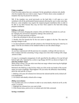 32
Using a template
Click File menu option then new command. On the spreadsheets solutions tab, double
click the template that you wish to create. Figure 2.9 below shows some examples of
templates that may be present for selection.
NB: If the template was saved previously on the hard disk, it will open as a new
worksheet with all the preformatted features present allowing the user to enter some data.
However, some templates may require the original program installation disk in order to
be able to use them because they may not have been copied to the hard disk during
program installation.
Editing a cell entry
Editing a cell means changing the contents of the cell. Before the contents in a cell can
be. Changed, the cell must be selected by making it the current cell.
To edit a cell entry proceeds as follows:
.1. Move the cell pointer to the cell you wish to edit.
2. Double click the formula bar for the text cursor to appear in the bar. The status bar
message changes to edit
3. Use the keyboard to delete and add contents to the formula bar then press enter key to
apply. Click the save button on the standard toolbar to save the edited changes.
Selecting a range
As you have experienced with the previous two examples, working with one item at a
time is tedious and time consuming. Using a range saves time when working with a large
.amount of data.
A range is a rectangular arrangement of cells specified by the address of its top left and
bottom right cells, 'separated by a colon (:) ego Range AI:CIO is as shown in Figure 2.10.
Selecting multiple ranges
When using a mouse, you can select more than one range without removing the highlight
from the previous. To do this:
Hold down the Shift key or the Ctrl key while you click on the row header of the second
range you want to highlight. What happens? Do you notice the difference when holding
down the shift and the ctrl keys?
1. Shift key will cause all columns/rows between the selected and the newly clicked cell
to be highlighted.
2. Ctrl selects individually clicked cells or range.
Hiding rows/columns
You can hide some rows or columns in order to see some details, which do not fit, on the
screen. To do this:
1. Highlight the columns/rows you want to hide
2. Click format menu, point on row or column and click hide command.
Saving a worksheet
 