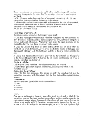 33
To save a worksheet, one has to save the workbook in which it belongs with a unique
name on a storage device like a hard disk. The procedure below can be used to save a
workbook:
1. Click File menu option then select Save as' command. Alternatively, click the save
command on the standard toolbar. The save as dialog appears
2. Select the location in which your workbook will be saved in the Save in box then type
a unique name for the workbook in the File name box. Make sure that the option
Microsoft Excel Workbook is selected under the save as type box.
3. Click the Save button to save.
Retrieving a saved workbook
This means opening a workbook that was previously saved.
1. Click File menu option then the Open command. Notice that the Open command has
three dots (called ellipsis) indicating that a dialog box will open, as the user is required to
provide additional information. Alternatively just click the Open command on the
standard toolbar. The open dialog box appears on the screen.
2. Click the Look in drop down list arrow and select the drive or folder where the
workbook was saved. For example, if you saved in a diskette, insert it in the floppy drive
then select 3 1/2-floppy (A:). A list of folders and files in the drive will appear in the list
box.
3. Double click the icon of the workbook you want and the worksheet will be displayed
in the Microsoft Excel window. Notice that the cell pointer is in the same cell it was in
when the worksheet was last Saved.
Closing a worksheet
Click File then Close command. This closes the worksheet but does not
Close the Excel spreadsheet program. Alternatively, click the; close button of the
worksheet window
Exiting from the spreadsheet
Click File then Exit command. This closes not only the worksheet but also the
spreadsheet program as well. Alternatively click the close button of the main application
window.
Cell data types
There are four basic types of data used with spreadsheets:
1. Labels
2. Values,
3. Formulae
4. Functions.
Labels
Any text or alphanumeric characters entered in a cell are viewed as labels by the
spreadsheet program. Labels are used as row or column headings usually to describe the
contents of the row or column. For example, if a column will have names of people, the
column header can be NAMES. Sometimes, numbers can be formatted so that they can
be used as labels. To achieve this add an apostrophe just before the most significant digit
 