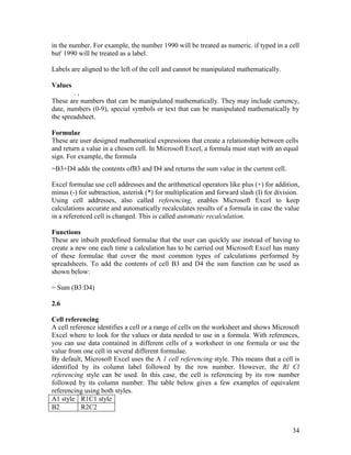 34
in the number. For example, the number 1990 will be treated as numeric. if typed in a cell
but' 1990 will be treated as a label.
Labels are aligned to the left of the cell and cannot be manipulated mathematically.
Values
. ,
These are numbers that can be manipulated mathematically. They may include currency,
date, numbers (0-9), special symbols or text that can be manipulated mathematically by
the spreadsheet.
Formulae
These are user designed mathematical expressions that create a relationship between cells
and return a value in a chosen cell. In Microsoft Excel, a formula must start with an equal
sign. For example, the formula
=B3+D4 adds the contents ofB3 and D4 and returns the sum value in the current cell.
Excel formulae use cell addresses and the arithmetical operators like plus (+) for addition,
minus (-) for subtraction, asterisk (*) for multiplication and forward slash (I) for division.
Using cell addresses, also called referencing, enables Microsoft Excel to keep
calculations accurate and automatically recalculates results of a formula in case the value
in a referenced cell is changed. This is called automatic recalculation.
Functions
These are inbuilt predefined formulae that the user can quickly use instead of having to
create a new one each time a calculation has to be carried out Microsoft Excel has many
of these formulae that cover the most common types of calculations performed by
spreadsheets. To add the contents of cell B3 and D4 the sum function can be used as
shown below:
= Sum (B3:D4)
2.6
Cell referencing
A cell reference identifies a cell or a range of cells on the worksheet and shows Microsoft
Excel where to look for the values or data needed to use in a formula. With references,
you can use data contained in different cells of a worksheet in one formula or use the
value from one cell in several different formulae.
By default, Microsoft Excel uses the A 1 cell referencing style. This means that a cell is
identified by its column label followed by the row number. However, the Rl Cl
referencing style can be used. In this case, the cell is referencing by its row number
followed by its column number. The table below gives a few examples of equivalent
referencing using both styles.
A1 style R1C1 style
B2 R2C2
 