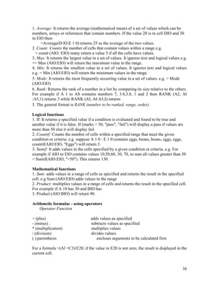 36
1. Average: It returns the average (mathematical mean) of a set of values which can be
numbers, arrays or references that contain numbers. If the value 20 is in cell DIO and 30
in ElO then:
=Average(D lO:E 1 0) returns 25 as the average of the two values.
2. Count: Counts the number of cells that contain values within a range e.g.
= count (AIO: EIO) many return a value 5 if all the cells have values.
3. Max: It returns the largest value in a set of values. It ignores text and logical values e.g.
== Max (AlO:EIO) will return the maximum value in the range.
4. Min: It returns the smallest value in a set of values. It ignores text and logical values
e.g. = Min (AIO:EIO) will return the minimum values in the range.
5. Mode: It returns the most frequently occurring value in a set of values. e.g. = Mode
(AIO:ElO)
6. Rank: Returns the rank of a number in a list by comparing its size relative to the others.
For example if A 1 to AS contains numbers 7, 3.8,3.8, 1 and 2 then RANK (A2, Al
:A5,1) returns 3 while RANK (AI, AI:A5,I) returns
5. The general format is RANK (number to be ranked, range, order).
Logical functions
1. If: It returns a specified value if a condition is evaluated and found to be true and
another value if it is false. If (marks > 50, "pass", "fail") will display a pass if values are
more than 50 else it will display fail.
2. Countif: Counts the number of cells within a specified range that meet the given
condition or criteria. e.g. suppose A 1 0 : E 1 0 contains eggs, beans, beans, eggs, eggs,
countif(AIO:EIO, "Eggs") will return 3.
3. Sumif: It adds values in the cells specified by a given condition or criteria. e.g. For
example if AIO to ElO contains values 10,50,60, 30, 70, to sum all values greater than 50
= Sumif(AIO:EIO, ">50"). This returns 130.
Mathematical functions
1. Sum: adds values in a range of cells as specified and returns the result in the specified
cell. e.g Sum (AIO:EIO) adds values in the range
2. Product: multiplies values in a range of cells and returns the result in the specified cell.
For example if A 10 has 30 and BIO has
3. Product (AlO:BIO) will return 90.
Arithmetic formulae - using operators
Operator Function
+ (plus) adds values as specified
- (minus) . subtracts values as specified
* (multiplication) multiplies values
/ (division) divides values.
( ) parenthesis encloses arguments to be calculated first.
For a formula =(Al +C3)/E20, if the value in E20 is not zero, the result is displayed in the
current cell.
 