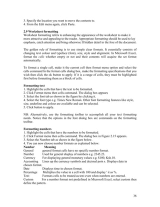 38
3. Specify the location you want to move the contents to.
4. From the Edit menu again, click Paste.
2.9 Worksheet formatting
Worksheet formatting refers to enhancing the appearance of the worksheet to make it
more attractive and appealing to the reader. Appropriate formatting should be used to lay
emphasis, catch attention and bring otherwise II hidden detail to the fore of the document.
The golden rule of formatting is to use simple clear formats. It essentially consists of
changing text colour and typeface (font), size, style and alignment. In Microsoft Excel,
format the cells whether empty or not and their contents will acquire the set format
automatically.
To format a single cell, make it the current cell then format menu option and select the
cells command In the format cells dialog box, make the formatting specifications that you
wish then click the ok button to apply. If it is a range of cells, they must be highlighted
first before formatting them as a block of cells.
Formatting text
1. Highlight the cells that have the text to be formatted.
2. Click Format menu then cells command. The dialog box appears
3. Select the font tab as shown in the figure by clicking it.
4. Select the font type e.g. Times New Roman. Other font formatting features like style,
size, underline and colour are available and can be selected.
5. Click button to apply.
NB: Alternatively, use the formatting toolbar to accomplish all your text formatting
needs. Notice that the options in the font dialog box are commands on the formatting
toolbar.
Formatting numbers
1. Highlight the cells that have the numbers to be formatted.
2. Click Format menu then cells command. The dialog box in Figure 2.15 appears.
3. Select the Number tab as shown in the figure below.
4. You can now choose number formats as explained below:
Number Meaning
General general format cells have no specific number format.
Number Used for general display of numbers e.g. 2345.23.
Currency For displaying general monetary values e.g. $100, Ksh.10.
Accounting Lines up the currency symbols and decimal poin s. Displays date in
chosen format.
Date Displays time in chosen format.
Percentage Multiplies the value in a cell with 100 and display ' it as %.
Text Formats cells to be treated as text even when numbers are entered.
Custom For a number format not predefined in Microsoft Excel, select custom then
define the pattern.
 
