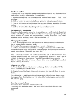 39
Worksheet borders
You may need to put a printable border around your worksheet or in a range of cells to
make it more attractive and appealing. To put a border:
1. Highlight the range you wish to insert borders. From the format menu, click cells
command.
2. Click the borders tab and specify the border options for left, right, top and bottom. .
3. From the style options, select the type of line thickness and style. Also select the preset
options.
4. Click the ok button. The selected range will have a border around it.
Formatting rows and columns
Sometimes, the information entered in the spreadsheet may not fit neatly in the cell set
with the default height and width. It therefore becomes necessary to adjust the height of a
row or the width of a column. The standard width of a column in Microsoft Excel is 8.43
characters but can be adjusted to any value between 0 and 255.
Changing column width
1. Move the mouse pointer to the right hand side line that separates the column headers
i.e. for instance the line between A and B.
2. Notice that the mouse pointer changes from a cross to a double arrow
3. Click the mouse button and hold it down so that you can now resize the width of the
column by dragging to the size you wish. After Dragging to the required point release the
mouse button and the Column will have a new size.
NB: Alternatively, move the cell pointer to one of the cells of the column then click
Format, point to Column then click Width command from the sidekick menu. Type a
width in the dialog box that resembles Figure 2.17 then click Ok.button to apply.
NB: To change the widths of several columns at the same time, highlight them first
before following this method.
Changing row height
1. Point to the line that separates two row numbers e.g. the line between 1 and 2. The
mouse pointer becomes a double arrow.
2. Drag the line until the height of the row is as required then stop and release the mouse
button.
NB: Alternatively, click Format point to Row then click Height from the sidekick menu
that appears. Type the height that you wish in the dialog box that appears and then click
OK button to apply.
Inserting rows and columns
I, Click cell A5 to make it the current or active cell.
2.clik insert then columns to insert a 'row above cell A5 and shift all the other rows
downward.
OR
 