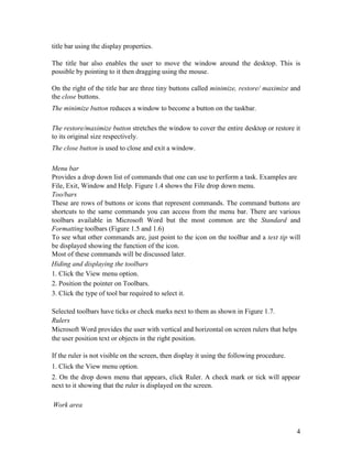 4
title bar using the display properties.
The title bar also enables the user to move the window around the desktop. This is
possible by pointing to it then dragging using the mouse.
On the right of the title bar are three tiny buttons called minimize, restore/ maximize and
the close buttons.
The minimize button reduces a window to become a button on the taskbar.
The restore/maximize button stretches the window to cover the entire desktop or restore it
to its original size respectively.
The close button is used to close and exit a window.
Menu bar
Provides a drop down list of commands that one can use to perform a task. Examples are
File, Exit, Window and Help. Figure 1.4 shows the File drop down menu.
Too/bars
These are rows of buttons or icons that represent commands. The command buttons are
shortcuts to the same commands you can access from the menu bar. There are various
toolbars available in Microsoft Word but the most common are the Standard and
Formatting toolbars (Figure 1.5 and 1.6)
To see what other commands are, just point to the icon on the toolbar and a text tip will
be displayed showing the function of the icon.
Most of these commands will be discussed later.
Hiding and displaying the toolbars
1. Click the View menu option.
2. Position the pointer on Toolbars.
3. Click the type of tool bar required to select it.
Selected toolbars have ticks or check marks next to them as shown in Figure 1.7.
Rulers
Microsoft Word provides the user with vertical and horizontal on screen rulers that helps
the user position text or objects in the right position.
If the ruler is not visible on the screen, then display it using the following procedure.
1. Click the View menu option.
2. On the drop down menu that appears, click Ruler. A check mark or tick will appear
next to it showing that the ruler is displayed on the screen.
Work area
 