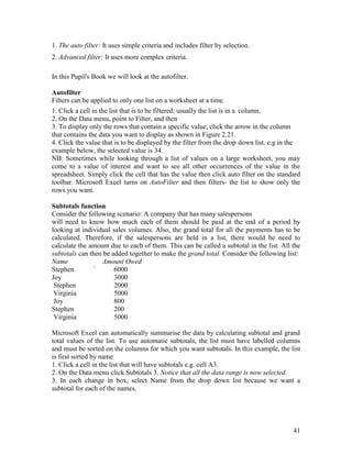 41
1. The auto filter: It uses simple criteria and includes filter by selection.
2. Advanced filter: It uses more complex criteria.
In this Pupil's Book we will look at the autofilter.
Autofilter
Filters can be applied to only one list on a worksheet at a time.
1. Click a cell in the list that is to be filtered; usually the list is in a column.
2. On the Data menu, point to Filter, and then
3. To display only the rows that contain a specific value, click the arrow in the column
that contains the data you want to display as shown in Figure 2.21.
4. Click the value that is to be displayed by the filter from the drop down list. e.g in the
example below, the selected value is 34.
NB: Sometimes while looking through a list of values on a large worksheet, you may
come to a value of interest and want to see all other occurrences of the value in the
spreadsheet. Simply click the cell that has the value then click auto filter on the standard
toolbar. Microsoft Excel turns on AutoFilter and then filters- the list to show only the
rows you want.
Subtotals function
Consider the following scenario: A company that has many salespersons
will need to know how much each of them should be paid at the end of a period by
looking at individual sales volumes. Also, the grand total for all the payments has to be
calculated. Therefore, if the salespersons are held in a list, there would be need to
calculate the amount due to each of them. This can be called a subtotal in the list. All the
subtotals can then be added together to make the grand total. Consider the following list:
Name Amount Owed
Stephen ` 6000
Joy 3000
Stephen 2000
Virginia 5000
Joy 800
Stephen 200
Virginia 5000
Microsoft Excel can automatically summarise the data by calculating subtotal and grand
total values of the list. To use automatic subtotals, the list must have labelled columns
and must be sorted on the columns for which you want subtotals. In this example, the list
is first sorted by name
1. Click a cell in the list that will have subtotals e.g. cell A3.
2. On the Data menu click Subtotals 3. Notice that all the data range is now selected.
3. In each change in box, select Name from the drop down list because we want a
subtotal for each of the names.
 