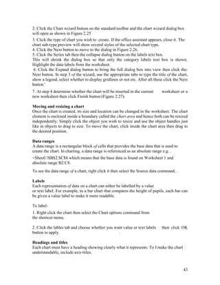 43
2. Click the Chart wizard button on the standard toolbar and the chart wizard dialog box
will open as shown in Figure 2.25
3. Click the type of chart you wish to .create. If the office assistant appears, close it. The
chart sub-type preview will show several styles of the selected chart type.
4. Click the Next button to move to the dialog in Figure 2.26.
5. Click the Series tab then the collapse dialog button on the labels text box.
This will shrink the dialog box so that only the category labels text box is shown.
Highlight the data labels from the worksheet.
6. Click the Expand dialog button to bring the full dialog box into view then click the:
Next button. In step 3 of the wizard, use the appropriate tabs to type the title of the chart,
show a legend, select whether to display gridlines or not etc. After all these click the Next
button.'
7. At step 4 determine whether the chart will be inserted in the current worksheet or a
new worksheet then click Finish button (Figure 2.27).
Moving and resizing a chart
Once the chart is created, its size and location can be changed in the worksheet. The chart
element is enclosed inside a boundary called the chart area and hence both can be resized
independently. Simply click the object you wish to resize and use the object handles just
like in objects to drag to size. To move the chart, click inside the chart area then drag to
the desired position.
Data ranges
A data range is a rectangular block of cells that provides the base data that is used to
create the chart. In charting, a data range is referenced as an absolute range e.g. .
=Sheetl !$B$2:$C$8 which means that the base data is found on Worksheet 1 and
absolute range B2:C8.
To see the data range of a chart, right click it then select the Source data command. .
Labels
Each representation of data on a chart can either be labelled by a value
or text label. For example, in a bar chart that compares the height of pupils, each bar can
be given a value label to make it more readable.
To label:
1. Right click the chart then select the Chart options command from
the shortcut menu.
2. Click the lables tab and choose whether you want value or text labels then click OK
button to apply. .
Headings and titles
Each chart must have a heading showing clearly what it represents. To I make the chart
understandable, include axis titles.
 