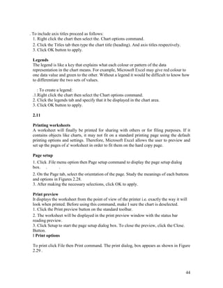 44
. To include axis titles proceed as follows:
1. Right click the chart then select the. Chart options command.
2. Click the Titles tab then type the chart title (heading). And axis titles respectively.
3. Click OK button to apply.
Legends
The legend is like a key that explains what each colour or pattern of the data
representation in the chart means. For example, Microsoft Excel may give red colour to
one data value and green to the other. Without a legend it would be difficult to know how
to differentiate the two sets of values.
: To create a legend:
.1.Right click the chart then select the Chart options command.
2. Click the legends tab and specify that it be displayed in the chart area.
3. Click OK button to apply.
2.11
Printing worksheets
A worksheet will finally be printed for sharing with others or for filing purposes. If it
contains objects like charts, it may not fit on a standard printing page using the default
printing options and settings. Therefore, Microsoft Excel allows the user to preview and
set up the pages of a' worksheet in order to fit them on the hard copy page.
Page setup
1. Click .File menu option then Page setup command to display the page setup dialog
box. . .
2. On the Page tab, select the orientation of the page. Study the meanings of each buttons
and options in Figures 2.28.
3. After making the necessary selections, click OK to apply.
Print preview
It displays the worksheet from the point of view of the printer i.e. exactly the way it will
look when printed. Before using this command, make I sure the chart is deselected.
1. Click the Print preview button on the standard toolbar.
2. The worksheet will be displayed in the print preview window with the status bar
reading preview.
3. Click Setup to start the page setup dialog box. To close the preview, click the Close.
Button.
I Print options
To print click File then Print command. The print dialog, box appears as shown in Figure
2.29 .
 
