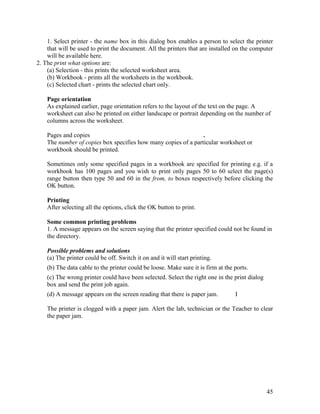 45
1. Select printer - the name box in this dialog box enables a person to select the printer
that will be used to print the document. All the printers that are installed on the computer
will be available here.
2. The print what options are:
(a) Selection - this prints the selected worksheet area.
(b) Workbook - prints all the worksheets in the workbook.
(c) Selected chart - prints the selected chart only.
Page orientation
As explained earlier, page orientation refers to the layout of the text on the page. A
worksheet can also be printed on either landscape or portrait depending on the number of
columns across the worksheet.
Pages and copies .
The number of copies box specifies how many copies of a particular worksheet or
workbook should be printed.
Sometimes only some specified pages in a workbook are specified for printing e.g. if a
workbook has 100 pages and you wish to print only pages 50 to 60 select the page(s)
range button then type 50 and 60 in the from, to boxes respectively before clicking the
OK button.
Printing
After selecting all the options, click the OK button to print.
Some common printing problems
1. A message appears on the screen saying that the printer specified could not be found in
the directory.
Possible problems and solutions
(a) The printer could be off. Switch it on and it will start printing.
(b) The data cable to the printer could be loose. Make sure it is firm at the ports.
(c) The wrong printer could have been selected. Select the right one in the print dialog
box and send the print job again.
(d) A message appears on the screen reading that there is paper jam. I
The printer is clogged with a paper jam. Alert the lab, technician or the Teacher to clear
the paper jam.
 