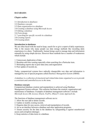 46
DATABASES
Chapter outline
3.1 Introduction to databases
3.2 Database concepts
3.3 Data organization in a database
3.4 Creating a database using Microsoft Access
3.5 Editing a database
3.6 Form design
3. 7 searching for specific records in a database
3.8 Creating reports
3.9 Creating labels
Introduction to databases
We are often faced with the need to keep, search for or give a report of daily experiences.
This is the reason why many people use data storage methods like recording daily
experiences in a diary. Traditionally, human beings used to manage data and information
manually by using simple devices. However these methods have a number of weaknesses
which include
1. Unnecessary duplication of data
2. Boredom and time wasting especially when searching for a Particular item.
3. Misleading reports due to poor data entry and organisation
4. Poor update of records etc.
Today, computerized systems have radically changec4the way data and information is
managed by use of special programs called Database Management System (DBMS).
A database is a collection of structured and related data items organised so as to provide
a consistent and controlled access to the items.
Database concepts .
Computerised database creation and manipulation is achieved using Database
Management System software. This software facilitates the creation, organisation and
maintenance of databases. Examples of database management software’s include
Microsoft Access (Ms Access), Oracle, FoxPro, Dbase/V, Lotus Approach etc.
The functions of database management software are to:
1. Allow the user add or delete records.
2. Update or modify existing records.
3. Organise data for easy access, retrieval and manipulation of records.
4. Act as an interface between a database and other application programs.
5. Ensure security for the data in the database by safeguarding it against unauthorized
access and corruption (damage).
6. Keep statistics of data items in a database.
 