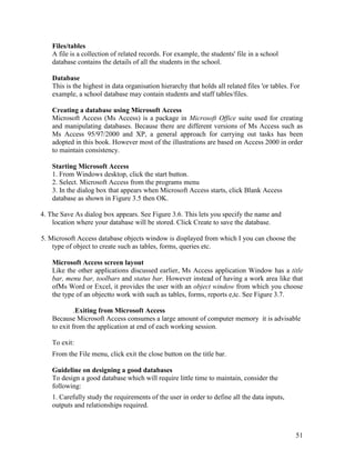 51
Files/tables
A file is a collection of related records. For example, the students' file in a school
database contains the details of all the students in the school.
Database
This is the highest in data organisation hierarchy that holds all related files 'or tables. For
example, a school database may contain students and staff tables/files.
Creating a database using Microsoft Access
Microsoft Access (Ms Access) is a package in Microsoft Office suite used for creating
and manipulating databases. Because there are different versions of Ms Access such as
Ms Access 95/97/2000 and XP, a general approach for carrying out tasks has been
adopted in this book. However most of the illustrations are based on Access 2000 in order
to maintain consistency.
Starting Microsoft Access
1. From Windows desktop, click the start button.
2. Select. Microsoft Access from the programs menu
3. In the dialog box that appears when Microsoft Access starts, click Blank Access
database as shown in Figure 3.5 then OK.
4. The Save As dialog box appears. See Figure 3.6. This lets you specify the name and
location where your database will be stored. Click Create to save the database.
5. Microsoft Access database objects window is displayed from which I you can choose the
type of object to create such as tables, forms, queries etc.
Microsoft Access screen layout
Like the other applications discussed earlier, Ms Access application Window has a title
bar, menu bar, toolbars and status bar. However instead of having a work area like that
ofMs Word or Excel, it provides the user with an object window from which you choose
the type of an objectto work with such as tables, forms, reports e,tc. See Figure 3.7.
.Exiting from Microsoft Access
Because Microsoft Access consumes a large amount of computer memory it is advisable
to exit from the application at end of each working session.
To exit:
From the File menu, click exit the close button on the title bar.
Guideline on designing a good databases
To design a good database which will require little time to maintain, consider the
following:
1. Carefully study the requirements of the user in order to define all the data inputs,
outputs and relationships required.
 