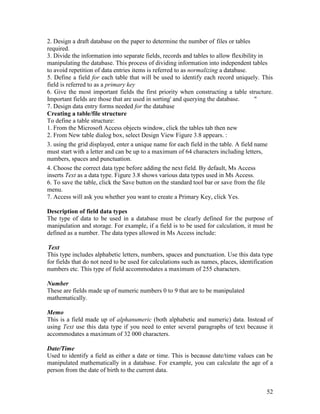 52
2. Design a draft database on the paper to determine the number of files or tables
required.
3. Divide the information into separate fields, records and tables to allow flexibility in
manipulating the database. This process of dividing information into independent tables
to avoid repetition of data entries items is referred to as normalizing a database.
5. Define a field for each table that will be used to identify each record uniquely. This
field is referred to as a primary key
6. Give the most important fields the first priority when constructing a table structure.
Important fields are those that are used in sorting' and querying the database. "
7. Design data entry forms needed for the database
Creating a table/file structure
To define a table structure:
1. From the Microsoft Access objects window, click the tables tab then new
2. From New table dialog box, select Design View Figure 3.8 appears. :
3. using the grid displayed, enter a unique name for each field in the table. A field name
must start with a letter and can be up to a maximum of 64 characters including letters,
numbers, spaces and punctuation.
4. Choose the correct data type before adding the next field. By default, Ms Access
inserts Text as a data type. Figure 3.8 shows various data types used in Ms Access.
6. To save the table, click the Save button on the standard tool bar or save from the file
menu.
7. Access will ask you whether you want to create a Primary Key, click Yes.
Description of field data types
The type of data to be used in a database must be clearly defined for the purpose of
manipulation and storage. For example, if a field is to be used for calculation, it must be
defined as a number. The data types allowed in Ms Access include:
Text
This type includes alphabetic letters, numbers, spaces and punctuation. Use this data type
for fields that do not need to be used for calculations such as names, places, identification
numbers etc. This type of field accommodates a maximum of 255 characters.
Number
These are fields made up of numeric numbers 0 to 9 that are to be manipulated
mathematically.
Memo
This is a field made up of alphanumeric (both alphabetic and numeric) data. Instead of
using Text use this data type if you need to enter several paragraphs of text because it
accommodates a maximum of 32 000 characters.
Date/Time
Used to identify a field as either a date or time. This is because date/time values can be
manipulated mathematically in a database. For example, you can calculate the age of a
person from the date of birth to the current data.
 