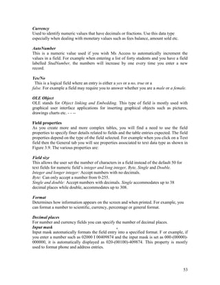 53
Currency
Used to identify numeric values that have decimals or fractions. Use this data type
especially when dealing with monetary values such as fees balance, amount sold etc.
AutoNumber
This is a numeric value used if you wish Ms Access to automatically increment the
values in a field. For example when entering a list of forty students and you have a field
labelled StudNumber, the numbers will increase by one every time you enter a new
record.
Yes/No
This is a logical field where an entry is either a yes or a no, true or a
false. For example a field may require you to answer whether you are a male or a female.
OLE Object
OLE stands for Object linking and Embedding. This type of field is mostly used with
graphical user interface applications for inserting graphical objects such as pictures,
drawings charts etc. - - --
Field properties
As you create more and more complex tables, you will find a need to use the field
properties to specify finer details related to fields and the table entries expected. The field
properties depend on the type of-the field selected. For example when you click on a Text
field then the General tab you will see properties associated to text data type as shown in
Figure 3.9. The various properties are:
Field size
This allows the user set the number of characters in a field instead of the default 50 for
text fields for numeric field’s integer and long integer, Byte, Single and Double.
Integer and longer integer: Accept numbers with no decimals.
Byte: Can only accept a number from 0-255.
Single and double: Accept numbers with decimals. Single accommodates up to 38
decimal places while double, accommodates up to 308.
Format
Determines how information appears on the screen and when printed. For example, you
can format a number to scientific, currency, percentage or general format.
Decimal places
For number and currency fields you can specify the number of decimal places.
Input mask ,
Input mask automatically formats the field entry into a specified format. F or example, if
you enter a number such as 02000 I 00409874 and the input mask is set as 000-(00000)-
000000, it is automatically displayed as 020-(00100)-409874. This property is mostly
used to format phone and address entries.
 