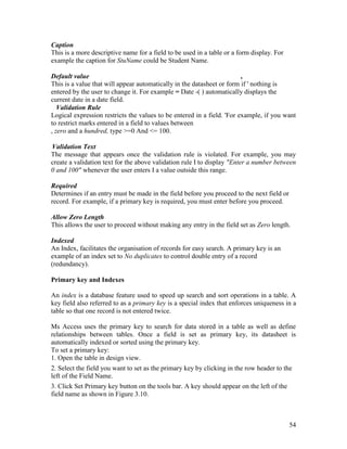 54
Caption
This is a more descriptive name for a field to be used in a table or a form display. For
example the caption for StuName could be Student Name.
Default value ,
This is a value that will appear automatically in the datasheet or form if ' nothing is
entered by the user to change it. For example = Date -( ) automatically displays the
current date in a date field.
Validation Rule
Logical expression restricts the values to be entered in a field. 'For example, if you want
to restrict marks entered in a field to values between
, zero and a hundred, type >=0 And <= 100.
Validation Text
The message that appears once the validation rule is violated. For example, you may
create a validation text for the above validation rule I to display "Enter a number between
0 and 100" whenever the user enters I a value outside this range.
Required
Determines if an entry must be made in the field before you proceed to the next field or
record. For example, if a primary key is required, you must enter before you proceed.
Allow Zero Length
This allows the user to proceed without making any entry in the field set as Zero length.
Indexed
An Index, facilitates the organisation of records for easy search. A primary key is an
example of an index set to No duplicates to control double entry of a record
(redundancy).
Primary key and Indexes
An index is a database feature used to speed up search and sort operations in a table. A
key field also referred to as a primary key is a special index that enforces uniqueness in a
table so that one record is not entered twice.
Ms Access uses the primary key to search for data stored in a table as well as define
relationships between tables. Once a field is set as primary key, its datasheet is
automatically indexed or sorted using the primary key.
To set a primary key:
1. Open the table in design view.
2. Select the field you want to set as the primary key by clicking in the row header to the
left of the Field Name.
3. Click Set Primary key button on the tools bar. A key should appear on the left of the
field name as shown in Figure 3.10.
 