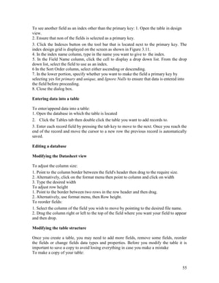 55
To see another field as an index other than the primary key: 1. Open the table in design
view.
2. Ensure that non of the fields is selected as a primary key.
3. Click the Indexes button on the tool bar that is located next to the primary key. The
index design grid is displayed on the screen as shown in Figure 3.11.
4. In the index name column, type in the name you want to give to the index.
5. In the Field Name column, click the cell to display a drop down list. From the drop
down list, select the field to use as an index.
6 In the Sort Order column, select either ascending or descending.
7. In the lower portion, specify whether you want to make the field a primary key by
selecting yes for primary and unique, and Ignore Nulls to ensure that data is entered into
the field before proceeding.
8. Close the dialog box.
Entering data into a table
To enter/append data into a table:
1. Open the database in which the table is located
2. Click the Tables tab then double click the table you want to add records to.
3. Enter each record field by pressing the tab key to move to the next. Once you reach the
end of the record and move the cursor to a new row the previous record is automatically
saved.
Editing a database
Modifying the Datasheet view
To adjust the column size:
1. Point to the column border between the field's header then drag to the require size.
2. Alternatively, click on the format menu then point to column and click on width
3. Type the desired width
To adjust row height
1. Point to the border between two rows in the row header and then drag.
2. Alternatively, use format menu, then Row height.
To reorder fields:
1. Select the column of the field you wish to move by pointing to the desired file name.
2. Drag the column right or left to the top of the field where you want your field to appear
and then drop.
Modifying the table structure
Once you create a table, you may need to add more fields, remove some fields, reorder
the fields or change fields data types and properties. Before you modify the table it is
important to save a copy to avoid losing everything in case you make a mistake
To make a copy of your table:
 