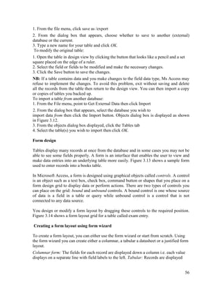 56
1. From the file menu, click save as /export
2. From the dialog box that appears, choose whether to save to another (external)
database or the current.
3. Type a new name for your table and click OK.
To modify the original table:
1. Open the table in design view by clicking the button that looks like a pencil and a set
square placed on the edge of a ruler.
2. Select the field or fields to be modified and make the necessary changes.
3. Click the Save button to save the changes.
NB: If a table contains data and you make changes to the field data type, Ms Access may
refuse to implement the changes. To avoid this problem, exit without saving and delete
all the records from the table then return to the design view. You can then import a copy
or copies of tables you backed up.
To import a table from another database:
1. From the File menu, point to Get External Data then click Import
2. From the dialog box that appears, select the database you wish to
import data from then click the Import button. Objects dialog box is displayed as shown
in Figure 3.12.
3. From the objects dialog box displayed, click the Tables tab
4. Select the table(s) you wish to import then click OK.
Form design
Tables display many records at once from the database and in some cases you may not be
able to see some fields properly. A form is an interface that enables the user to view and
make data entries into an underlying table more easily. Figure 3.13 shows a sample form
used to enter records into a books table.
In Microsoft Access, a form is designed using graphical objects called controls. A control
is an object such as a text box, check box, command button or shapes that you place on a
form design grid to display data or perform actions. There are two types of controls you
can place on the grid: bound and unbound controls. A bound control is one whose source
of data is a field in a table or query while unbound control is a control that is not
connected to any data source.
You design or modify a form layout by dragging these controls to the required position.
Figure 3.14 shows a form layout grid for a table called exam entry.
Creating a form layout using form wizard
To create a form layout, you can either use the form wizard or start from scratch. Using
the form wizard you can create either a columnar, a tabular a datasheet or a justified form
layout.
Columnar form: The fields for each record are displayed down a column i.e. each value
displays on a separate line with field labels to the left. Tabular: Records are displayed
 