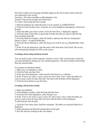 57
from left to right across the page and labels appear at the top of each column and each
row represents a new record.
Datasheet: The form resembles a table datasheet view.
Justified: One record occupies the whole form.
To create a form using the form wizard:
1. Open the database for which the form is to be created e.g."EMPLOYEES"
2. Click the Form tab then, New. From the New form dialog box that appears, click Form
Wizard.
3. Select the table you want to create a form for then New, A dialog box appears.
4. Click the name of the table or query that includes the data you want to add into the
form, and then click OK.
5. From the fields list window, select the fields to add into the form by clicking the>
button or click>> to add all fields then
6. From the layout dialog box, select the layout you wish to use e.g. Standard then. click
Next.
7. In the Form title dialog box, type the name of the form then click Finish. Ms Access
will automatically display the form on the screen.
Creating a form using autoform wizard
You can easily create a form using the Autoform wizard. This wizard creates a form for
you automatically by asking you very minimal questions. The form includes all the fields
from the selected table.
To construct an autoform tabular.
1. Make sure your database is open
2. Click the Form tab, then New.
3. In the new form dialog box, select an auto form layout e.g. columnar
4. In the "Choose the table or query where the object data comes" select the table you
wish to create a form for then click OK. The form with all fields will be displayed.
5. Click the Save button to save the form.
Creating a form from scratch
1. Open your database
2. In the database window, click the Form tab then New
3. From the New form dialog box, select Design view
4. In the "Choose the table or query where the-object data comes" select the table you
wish to create a form for then click The form with all fields will be displayed.
To add controls onto the grid:
1. Click the View menu, then. Field list command . The table you selected fields list is
displayed.
2. Drag and drop each field and arrange them on the grid.
3. Save the form by clicking on the save button.
 
