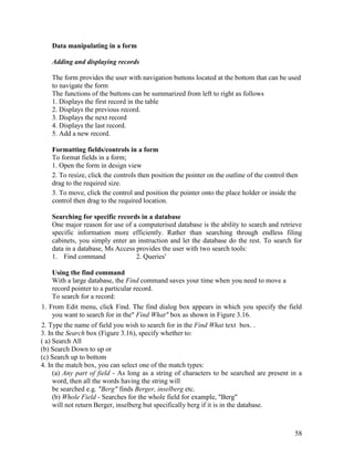 58
Data manipulating in a form
Adding and displaying records
The form provides the user with navigation buttons located at the bottom that can be used
to navigate the form
The functions of the buttons can be summarized from left to right as follows
1. Displays the first record in the table
2. Displays the previous record.
3. Displays the next record
4. Displays the last record.
5. Add a new record.
Formatting fields/controls in a form
To format fields in a form;
1. Open the form in design view
2. To resize, click the controls then position the pointer on the outline of the control then
drag to the required size.
3. To move, click the control and position the pointer onto the place holder or inside the
control then drag to the required location.
Searching for specific records in a database
One major reason for use of a computerised database is the ability to search and retrieve
specific information more efficiently. Rather than searching through endless filing
cabinets, you simply enter an instruction and let the database do the rest. To search for
data in a database, Ms Access provides the user with two search tools:
1. Find command 2. Queries'
Using the find command
With a large database, the Find command saves your time when you need to move a
record pointer to a particular record.
To search for a record:
1. From Edit menu, click Find. The find dialog box appears in which you specify the field
you want to search for in the" Find What" box as shown in Figure 3.16.
2. Type the name of field you wish to search for in the Find What text box. .
3. In the Search box (Figure 3.16), specify whether to:
( a) Search All
(b) Search Down to up or
(c) Search up to bottom
4. In the match box, you can select one of the match types:
(a) Any part of field - As long as a string of characters to be searched are present in a
word, then all the words having the string will
be searched e.g. "Berg" finds Berger, inselberg etc.
(b) Whole Field - Searches for the whole field for example, "Berg"
will not return Berger, inselberg but specifically berg if it is in the database.
 