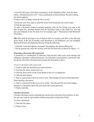 6
1.From the file menu, click Open command or on the Standard toolbar, click the Open
button. Alternatively press Ctrl + 0 key combination on the keyboard. The Open dialog
box shown appears.
2.Select a drive or folder where the file is saved.
3.In the file name box, type or select the name of the document you want to open.
4.Click the open button
To open a document created in another program, click the file format you want in the
files of type box, and then double click the document name in the folder list. You can
also use wildcards in the file name box for example, type *. Document to find Microsoft
Word files.
NB: Microsoft Word keeps a list of shortcut links to recently used files on the file drop
down menu. If the list of recently used documents is not displayed, you can configure
Microsoft Word to be displaying them by doing the following:
1. Click the Tools then Options command. This displays the options Dialog box.
2. On the general tab, select the recently used file list check box as Shown in Figure 1.11.
Protecting a document with a password
A password is a combination of characters that prevents other users from opening and
changing a document without permission. If a document is protected by a password, only
the person who knows the password can open the document or edit it.
To save a document with a password
1. Create or open the document you want to protect
2. From the file menu, choose Save As.
3. Click the down arrow on the Tools button in the save as dialog box
4. Click General options.
5. Type in a password in the password to open. This prompts the user to enter password
when opening a document.
6. Type in a password in the password to modify. This prevents the user from making
changes to a document unless the user enters the correct password.
7. Finally click OK.
Closing a document
Closing a document means unloading the current active document from memory so that
the user can create or open another without necessarily exiting from Word.
To close a document:
1. Click the File menu.
2. Choose Close.
 