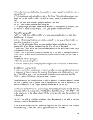 60
3. From the New query dialog box, choose either to create a query from in Design view or
using a Wizard.
4. To design from scratch, click Design View. The Show Table dialog box appears from
which you can add a table or tables you wish to create a query for as shown in Figure
3.17.
5. Click the table from the table/ query list and then click Add.'
6. Click Close to close the show table dialog box.
7. The query design grid opens. In Microsoft Access it is called Query By-Example. This
lets the user to design a query. Figure 3.18 is QBE grid for a table called Exam.
Parts of the query grid
Field row- Fields from a table or tables to be used are arranged in this row. Each field
should occupy its column.
Sort row - By clicking the down arrow in the sort cell, you can specify the sort order i.e.
ascending, descending or no sort.
Show row - By clicking the Show box, you specify whether to display the field in the
query results: When the box is not checked, the field will not be displayed.
Criteria row - This is where you type conditional statement that will be used by the query
to display specific records.
Or row - Used to specify an alternative condition e.g. if you want to display records with
a field called City with items Nairobi or Embu, type Nairobi in criteria cell and Embu in
the Or cell.
To add fields into the query grid:
1. Open the query in design view
2. From the field list of the underlying table, drag each field and place it in the field row
Specifying the search criteria
In order to search for a particular set of records, you have to enter a conditional statement
or statements in the criteria row. For example if you have a table called employees with
one of the fields as salary, you can display all the employees earning more than Shs.
5,000, by typing >5000 in the criteria row, salary column.
To define criteria, use either relational or logical operators. Relational operators include
less than «), greater than (», greater than or equal to (>=), less than or equal to «=), not
equal to «» and equal to (=). Logical operators include AND, OR and NOT.
Use AND to display values in a specific range. For example, to display records from the
employees table with salaries above 4000 but less than 6000, type, >4000 AND < 6000
on the criteria row in the salary column. All the employees who meet this condition will
be displayed.
Use OR if you wish to get either one of two values. For example if you wish to get those
employees either in Nairobi OR Embu.
If you want to display data in a particular range use the word Between. For example,
instead of typing , >4000 AND < 6000, type Between 4000 And 6000.
 
